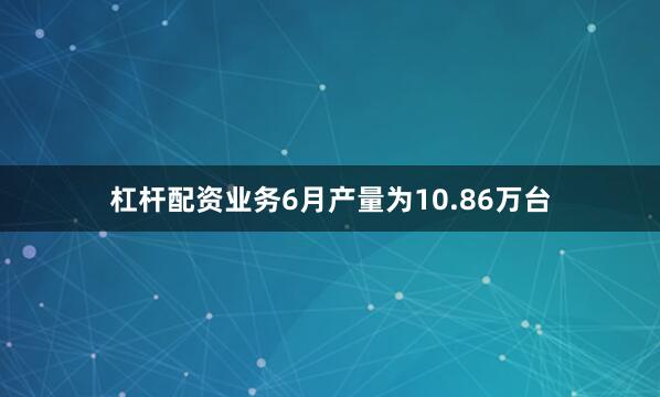 杠杆配资业务6月产量为10.86万台
