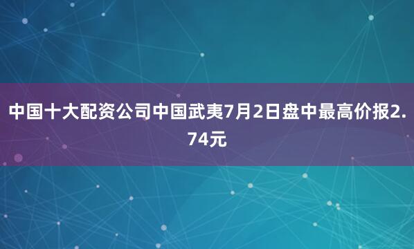 中国十大配资公司中国武夷7月2日盘中最高价报2.74元