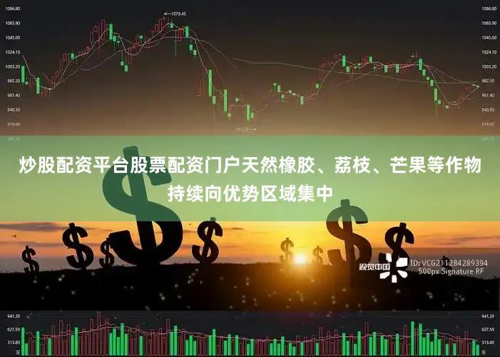 炒股配资平台股票配资门户天然橡胶、荔枝、芒果等作物持续向优势区域集中
