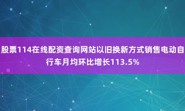 股票114在线配资查询网站以旧换新方式销售电动自行车月均环比增长113.5%