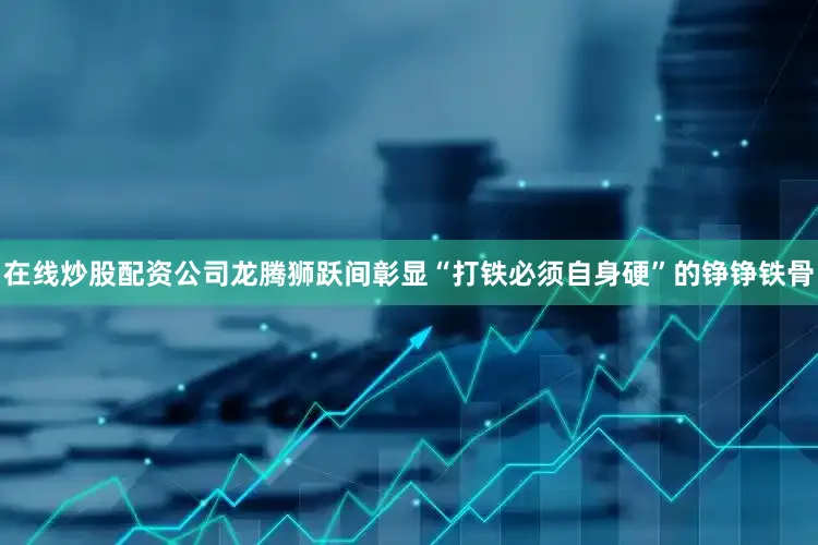 在线炒股配资公司龙腾狮跃间彰显“打铁必须自身硬”的铮铮铁骨
