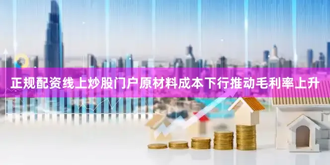 正规配资线上炒股门户原材料成本下行推动毛利率上升