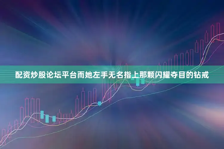 配资炒股论坛平台而她左手无名指上那颗闪耀夺目的钻戒