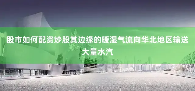 股市如何配资炒股其边缘的暖湿气流向华北地区输送大量水汽