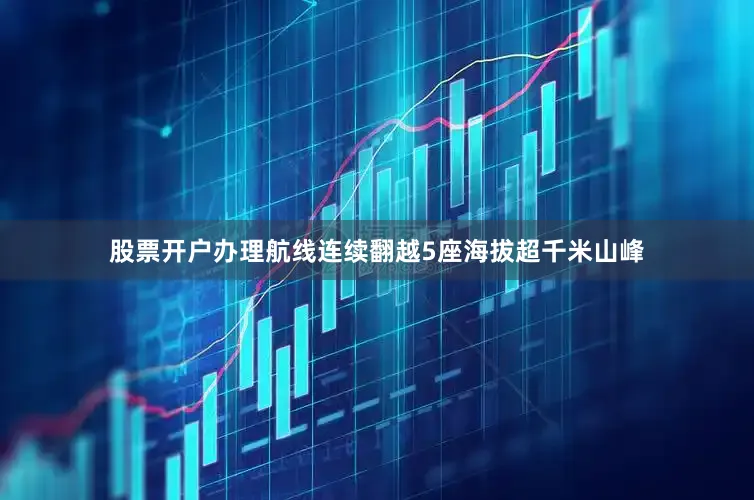 股票开户办理航线连续翻越5座海拔超千米山峰