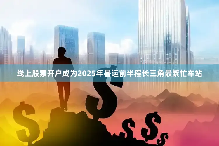 线上股票开户成为2025年暑运前半程长三角最繁忙车站