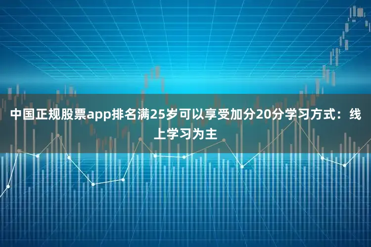 中国正规股票app排名满25岁可以享受加分20分学习方式：线上学习为主