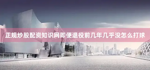 正规炒股配资知识网即便退役前几年几乎没怎么打球