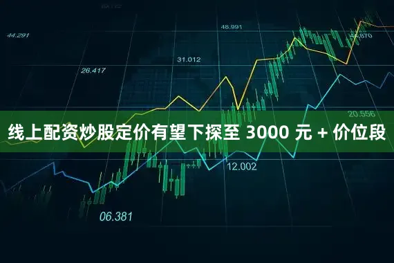 线上配资炒股定价有望下探至 3000 元 + 价位段